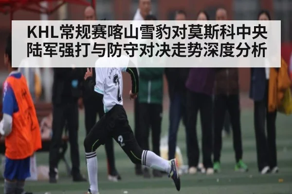 KHL常规赛喀山雪豹对莫斯科中央陆军强打与防守对决走势深度分析