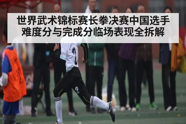世界武术锦标赛长拳决赛中国选手难度分与完成分临场表现全拆解